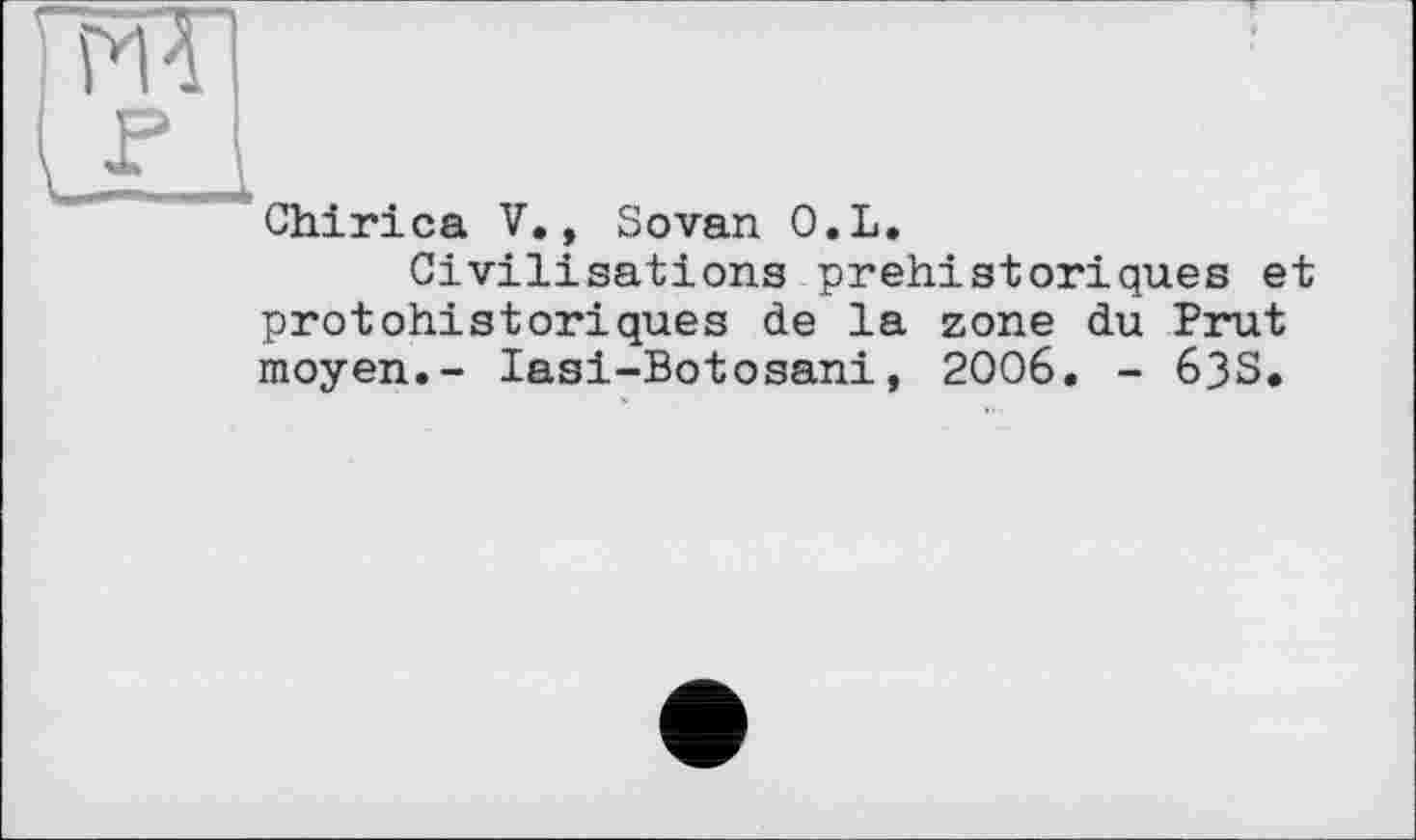 ﻿ж F
Chirica V., Sovan O.L.
Civilisations préhistoriques et protohistoriques de la zone du Prut moyen.- lasi-Botosani, 2006. - 63S.